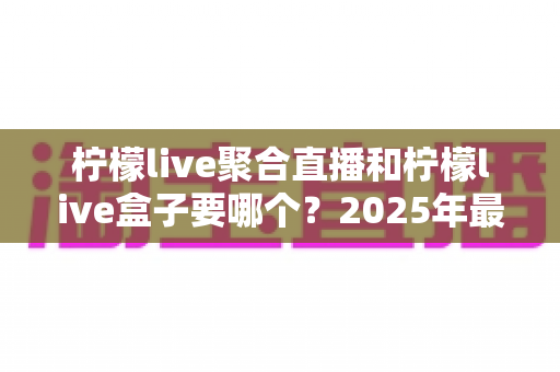 柠檬live聚合直播和柠檬live盒子要哪个？2025年最全选购对比指南，看完不再纠结！