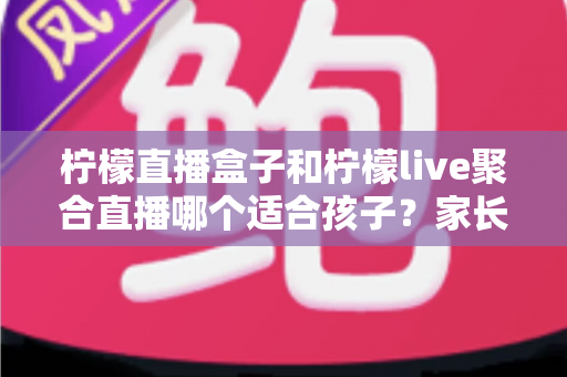 柠檬直播盒子和柠檬live聚合直播哪个适合孩子?家长必读的选择与安全指南 柠檬直播盒子和柠檬live聚合直播哪个适合孩子?家长必读的选择与安全指南