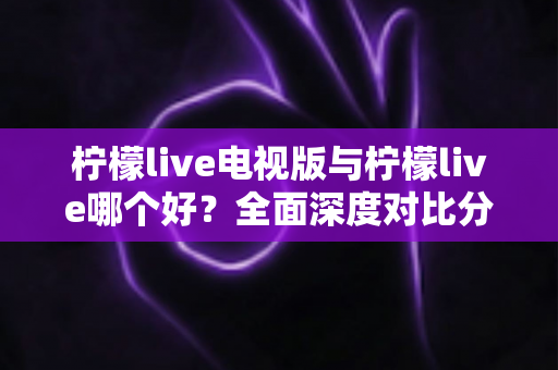 柠檬live电视版与柠檬live哪个好？全面深度对比分析，帮你选出最适合的观影神器