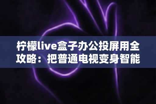 柠檬live盒子办公投屏用全攻略：把普通电视变身智能会议大屏的实用指南
