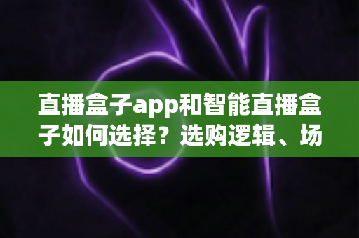 直播盒子app和智能直播盒子如何选择?选购逻辑、场景匹配与避坑指南全解析 直播盒子app和智能直播盒子如何选择?选购逻辑、场景匹配与避坑指南全解析