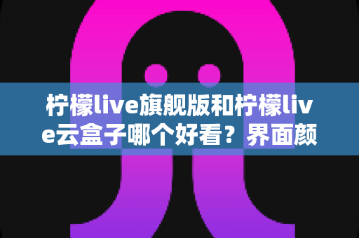 柠檬live旗舰版和柠檬live云盒子哪个好看？界面颜值与视觉体验全面深度对比