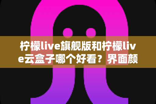 柠檬live旗舰版和柠檬live云盒子哪个好看？界面颜值与视觉体验全面深度对比