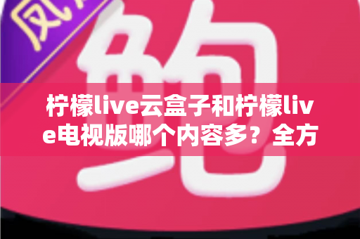 柠檬live云盒子和柠檬live电视版哪个内容多？全方位深度对比解析与实用选购指南