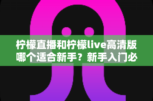柠檬直播和柠檬live高清版哪个适合新手？新手入门必看的完整对比与选择指南