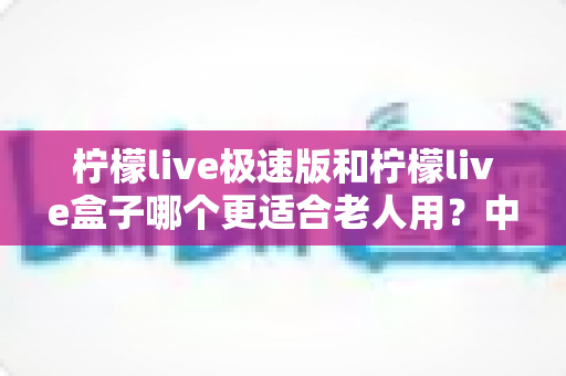 柠檬live极速版和柠檬live盒子哪个更适合老人用?中老年用户最全选购对比指南 柠檬live极速版和柠檬live盒子哪个更适合老人用?中老年用户最全选购对比指南
