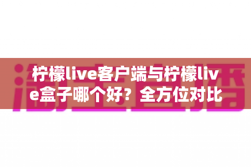 柠檬live客户端与柠檬live盒子哪个好？全方位对比解析助你选对观影利器