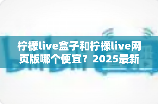 柠檬live盒子和柠檬live网页版哪个便宜？2025最新价格对比与省钱选购全攻略