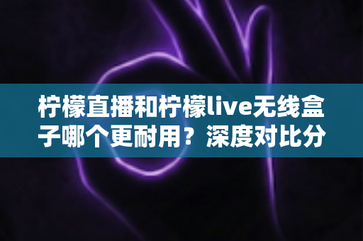 柠檬直播和柠檬live无线盒子哪个更耐用？深度对比分析与实用选购指南
