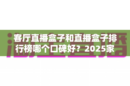客厅直播盒子和直播盒子排行榜哪个口碑好？2025家庭客厅观影设备选购全攻略与口碑深度解析