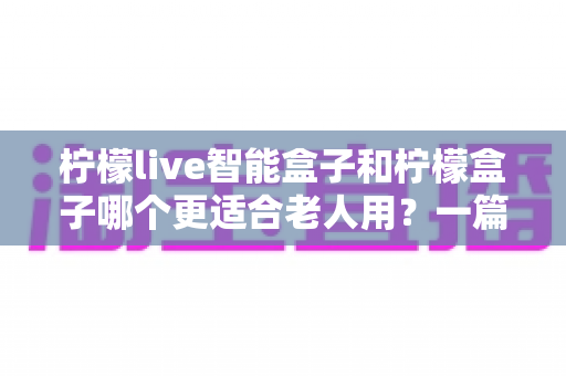 柠檬live智能盒子和柠檬盒子哪个更适合老人用？一篇看懂两大盒子的适老化终极对比