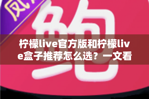 柠檬live官方版和柠檬live盒子推荐怎么选？一文看懂版本差异、避坑指南与最佳选择方案