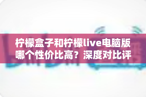柠檬盒子和柠檬live电脑版哪个性价比高？深度对比评测帮你把钱花在刀刃上