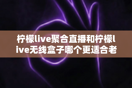 柠檬live聚合直播和柠檬live无线盒子哪个更适合老人用？全面解析帮您做出明智选择