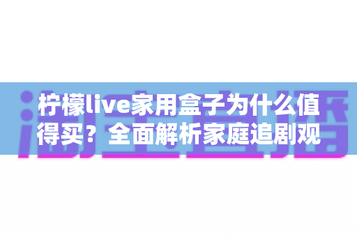 柠檬live家用盒子为什么值得买?全面解析家庭追剧观影的省心之选 柠檬live家用盒子为什么值得买?全面解析家庭追剧观影的省心之选