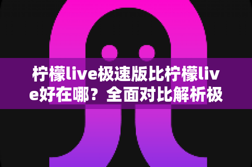 柠檬live极速版比柠檬live好在哪？全面对比解析极速版的核心优势与选择指南
