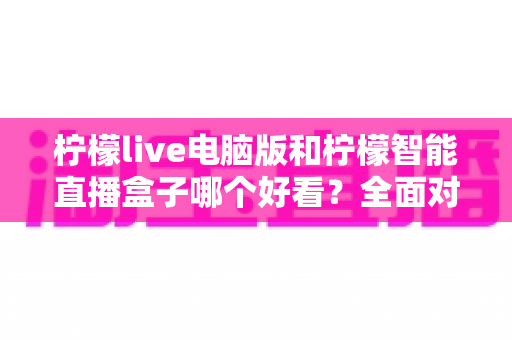 柠檬live电脑版和柠檬智能直播盒子哪个好看?全面对比评测帮你选对观影利器 柠檬live电脑版和柠檬智能直播盒子哪个好看?全面对比评测帮你选对观影利器