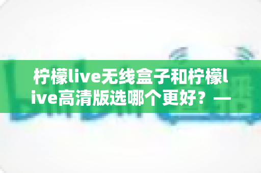 柠檬live无线盒子和柠檬live高清版选哪个更好?——深度对比评测与选购避坑指南 柠檬live无线盒子和柠檬live高清版选哪个更好?——深度对比评测与选购避坑指南