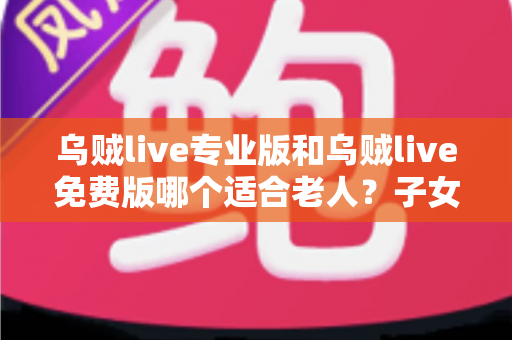 乌贼live专业版和乌贼live免费版哪个适合老人?子女必看的全方位选购指南 乌贼live专业版和乌贼live免费版哪个适合老人?子女必看的全方位选购指南