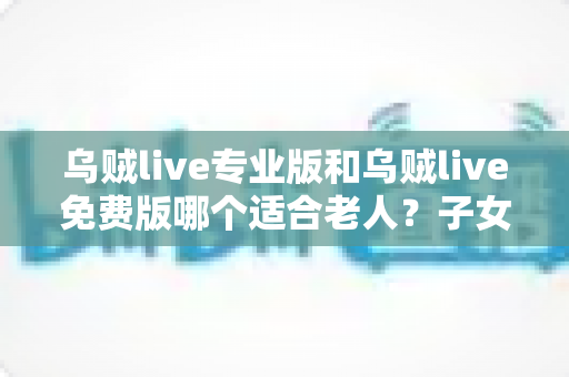 乌贼live专业版和乌贼live免费版哪个适合老人？子女必看的全方位选购指南