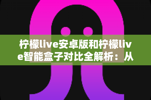 柠檬live安卓版和柠檬live智能盒子对比全解析:从安装到体验,哪款才是你的最佳选择? 柠檬live安卓版和柠檬live智能盒子对比全解析:从安装到体验,哪款才是你的最佳选择?