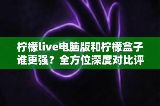 柠檬live电脑版和柠檬盒子谁更强？全方位深度对比评测，看完这篇不再纠结