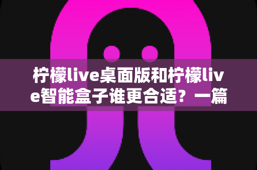 柠檬live桌面版和柠檬live智能盒子谁更合适？一篇讲透选型逻辑的深度对比指南