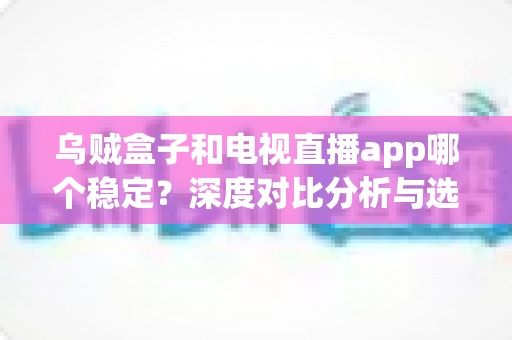 乌贼盒子和电视直播app哪个稳定？深度对比分析与选购全指南