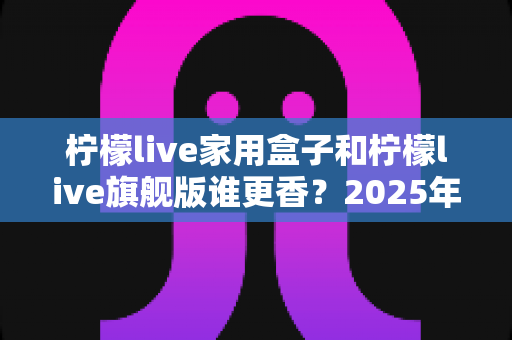 柠檬live家用盒子和柠檬live旗舰版谁更香？2025年最全对比选购指南