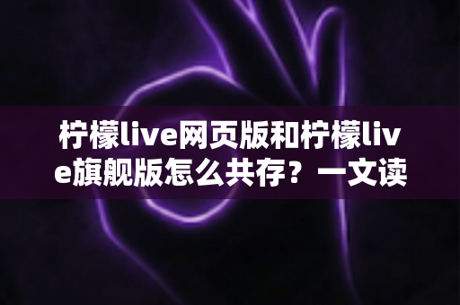柠檬live网页版和柠檬live旗舰版怎么共存?一文读懂双版本并行使用的完整攻略 柠檬live网页版和柠檬live旗舰版怎么共存?一文读懂双版本并行使用的完整攻略
