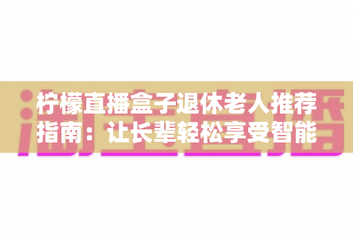 柠檬直播盒子退休老人推荐指南:让长辈轻松享受智能视听新生活 柠檬直播盒子退休老人推荐指南:让长辈轻松享受智能视听新生活