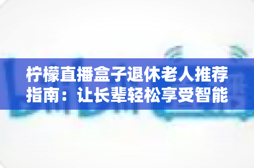 柠檬直播盒子退休老人推荐指南:让长辈轻松享受智能视听新生活 柠檬直播盒子退休老人推荐指南:让长辈轻松享受智能视听新生活