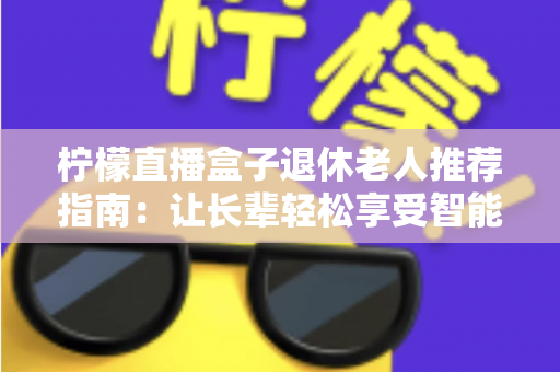 柠檬直播盒子退休老人推荐指南：让长辈轻松享受智能视听新生活