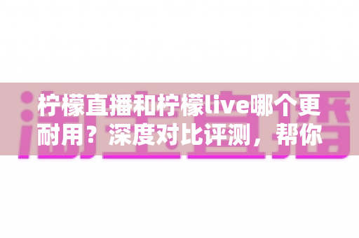 柠檬直播和柠檬live哪个更耐用？深度对比评测，帮你选出更稳定持久的直播应用