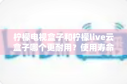 柠檬电视盒子和柠檬live云盒子哪个更耐用？使用寿命深度对比与选购全指南