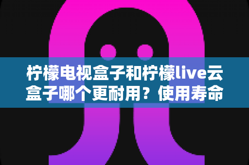 柠檬电视盒子和柠檬live云盒子哪个更耐用？使用寿命深度对比与选购全指南