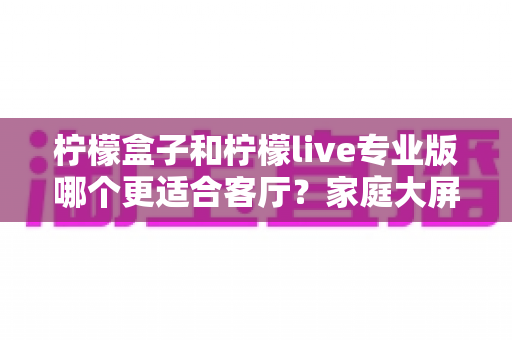 柠檬盒子和柠檬live专业版哪个更适合客厅？家庭大屏观影方案全面对比与选购指南