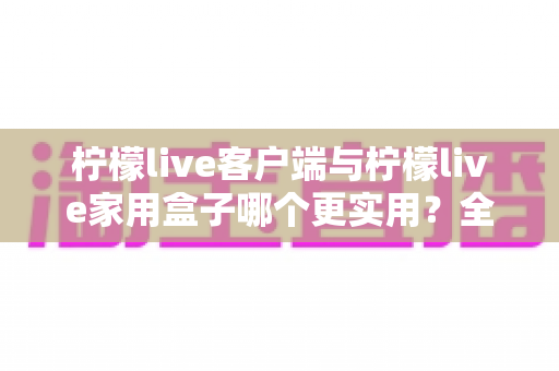 柠檬live客户端与柠檬live家用盒子哪个更实用？全方位对比解析帮你找到最适合的观影方案