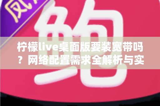 柠檬live桌面版要装宽带吗?网络配置需求全解析与实用指南 柠檬live桌面版要装宽带吗?网络配置需求全解析与实用指南