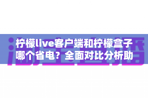 柠檬live客户端和柠檬盒子哪个省电?全面对比分析助你选出更省电的观看方案 柠檬live客户端和柠檬盒子哪个省电?全面对比分析助你选出更省电的观看方案