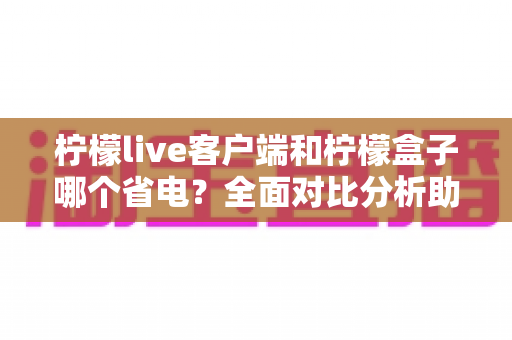 柠檬live客户端和柠檬盒子哪个省电？全面对比分析助你选出更省电的观看方案