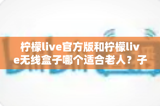 柠檬live官方版和柠檬live无线盒子哪个适合老人？子女必看的选购全指南