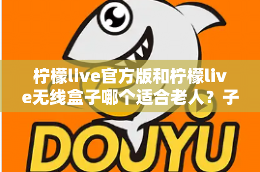 柠檬live官方版和柠檬live无线盒子哪个适合老人？子女必看的选购全指南