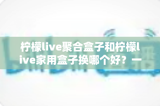 柠檬live聚合盒子和柠檬live家用盒子换哪个好?一篇看懂选购差异的实用指南 柠檬live聚合盒子和柠檬live家用盒子换哪个好?一篇看懂选购差异的实用指南