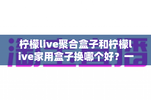 柠檬live聚合盒子和柠檬live家用盒子换哪个好？一篇看懂选购差异的实用指南