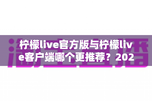 柠檬live官方版与柠檬live客户端哪个更推荐？2025年最全对比指南助你轻松选择