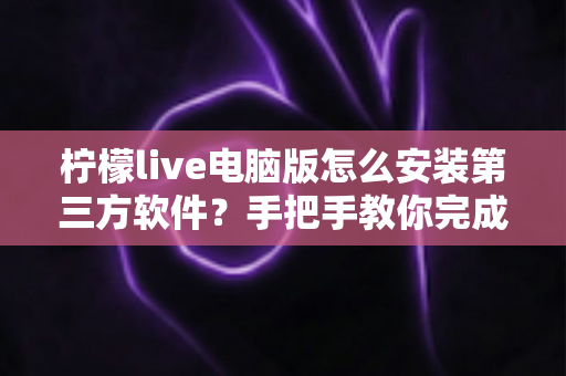 柠檬live电脑版怎么安装第三方软件？手把手教你完成的详细教程与安全指南