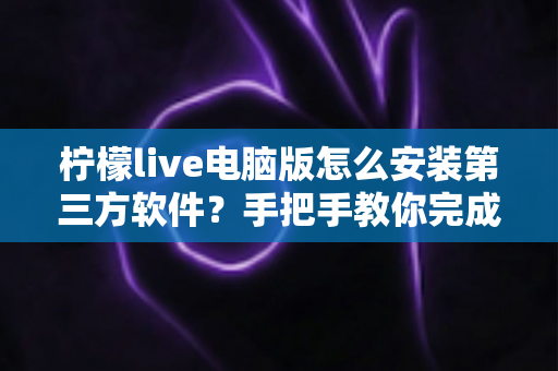 柠檬live电脑版怎么安装第三方软件？手把手教你完成的详细教程与安全指南