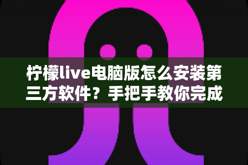 柠檬live电脑版怎么安装第三方软件？手把手教你完成的详细教程与安全指南