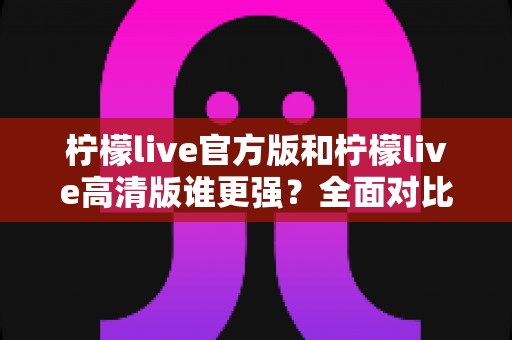 柠檬live官方版和柠檬live高清版谁更强？全面对比分析助你选出最佳版本